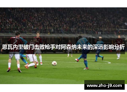 恩瓦内里破门击败枪手对阿森纳未来的深远影响分析 恩瓦内里破门击败枪手对阿森纳未来的深远影响分析
