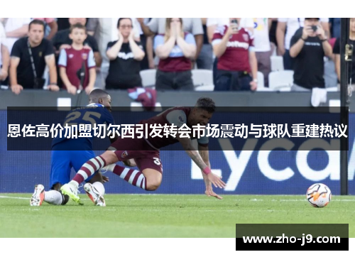恩佐高价加盟切尔西引发转会市场震动与球队重建热议 恩佐高价加盟切尔西引发转会市场震动与球队重建热议