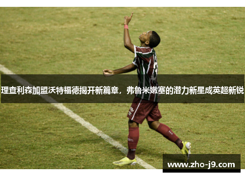 理查利森加盟沃特福德揭开新篇章，弗鲁米嫩塞的潜力新星成英超新锐