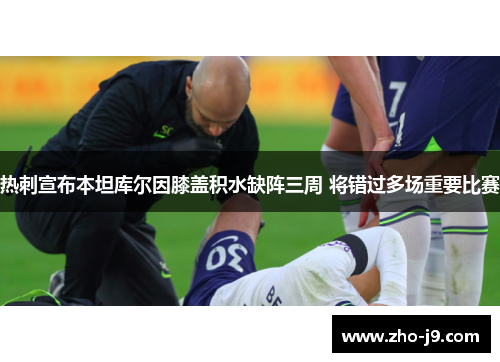 热刺宣布本坦库尔因膝盖积水缺阵三周 将错过多场重要比赛 热刺宣布本坦库尔因膝盖积水缺阵三周 将错过多场重要比赛