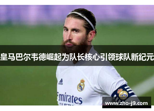 皇马巴尔韦德崛起为队长核心引领球队新纪元 皇马巴尔韦德崛起为队长核心引领球队新纪元
