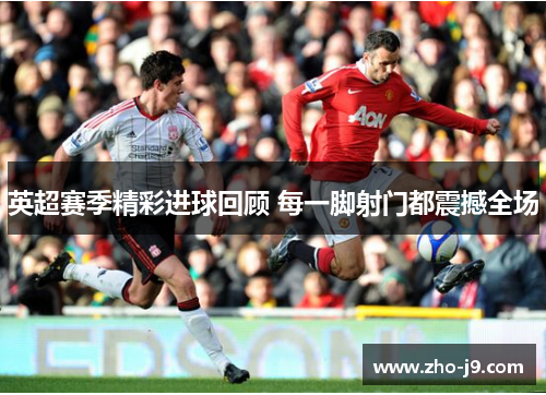 英超赛季精彩进球回顾 每一脚射门都震撼全场